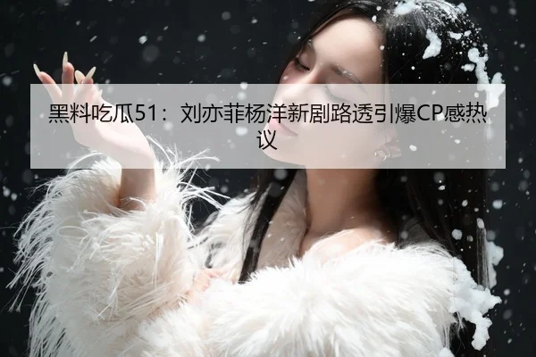 黑料吃瓜51：刘亦菲杨洋新剧路透引爆CP感热议
